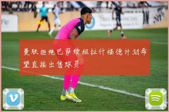 曼联拒绝巴萨续租拉什福德计划希望直接出售球员