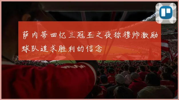 萨内蒂回忆三冠王之夜称穆帅激励球队追求胜利的信念