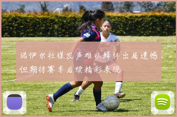 诺伊尔社媒发声难以释怀出局遗憾但期待赛季后续精彩表现