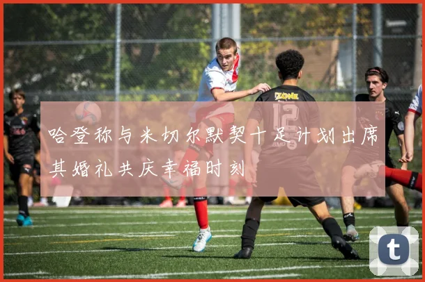 哈登称与米切尔默契十足计划出席其婚礼共庆幸福时刻