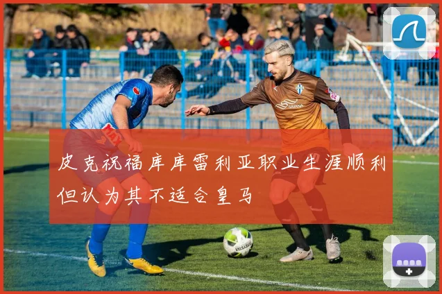 皮克祝福库库雷利亚职业生涯顺利但认为其不适合皇马