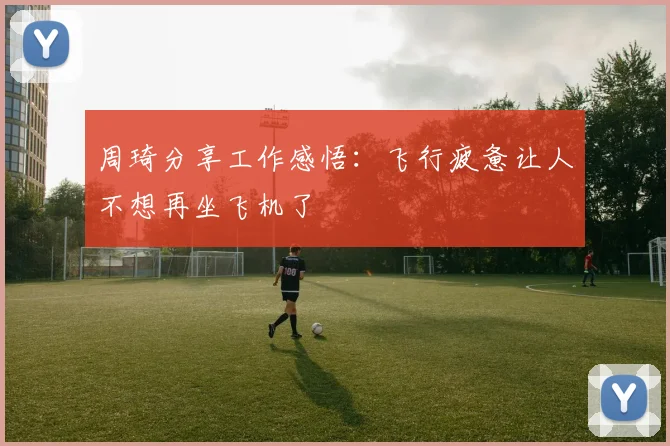 周琦分享工作感悟：飞行疲惫让人不想再坐飞机了