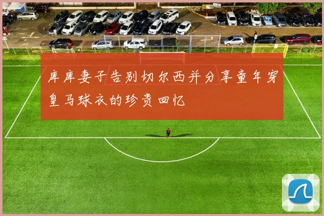 库库妻子告别切尔西并分享童年穿皇马球衣的珍贵回忆