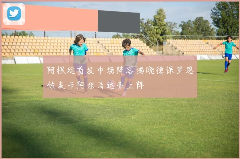 阿根廷首发中场阵容揭晓德保罗恩佐麦卡阿尔马达齐上阵