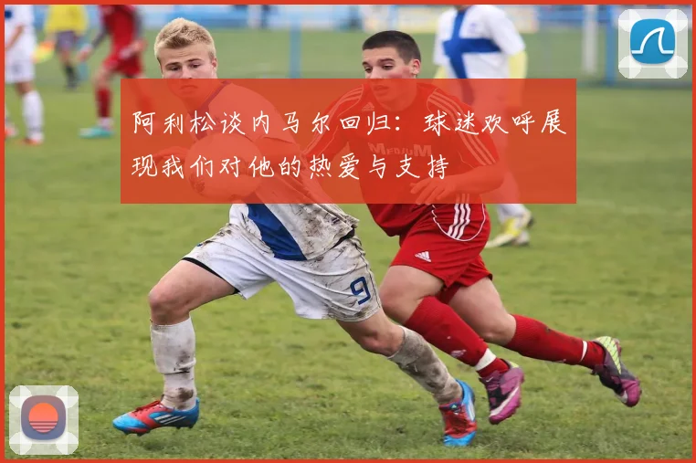 阿利松谈内马尔回归：球迷欢呼展现我们对他的热爱与支持