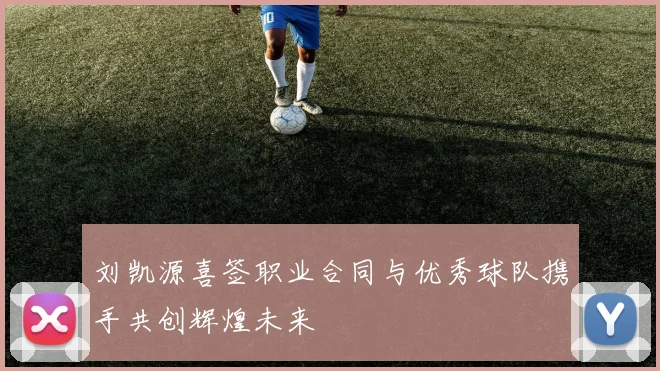 刘凯源喜签职业合同与优秀球队携手共创辉煌未来