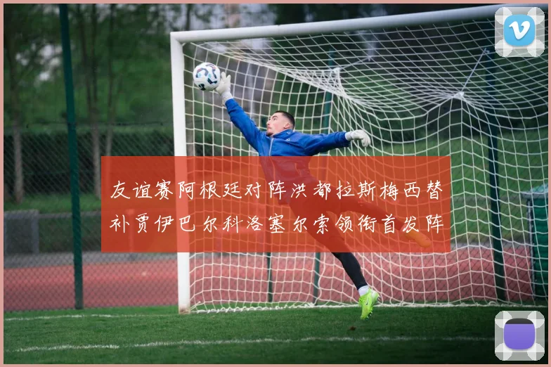 友谊赛阿根廷对阵洪都拉斯梅西替补贾伊巴尔科洛塞尔索领衔首发阵容