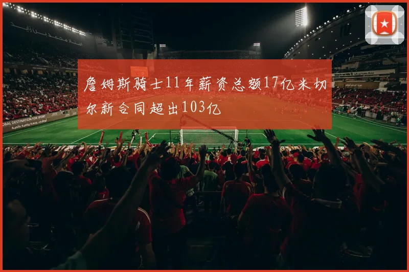 詹姆斯骑士11年薪资总额17亿米切尔新合同超出103亿