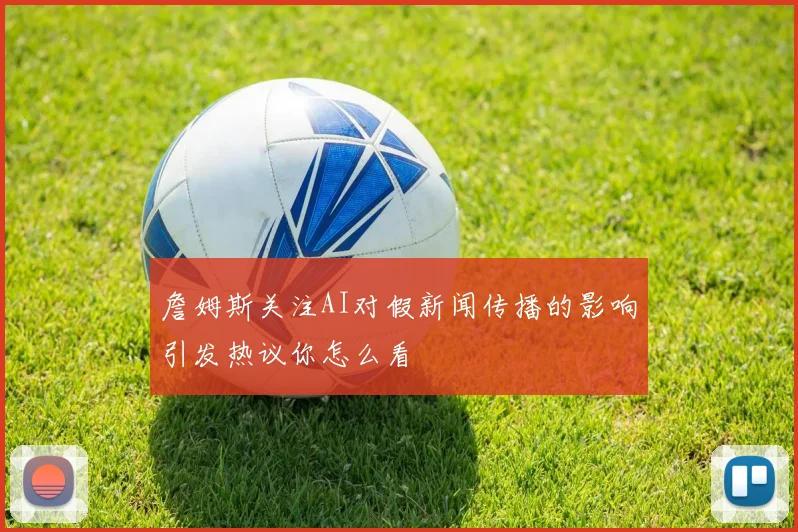 詹姆斯关注AI对假新闻传播的影响引发热议你怎么看