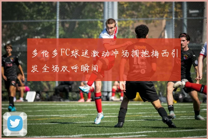 多伦多FC球迷激动冲场拥抱梅西引发全场欢呼瞬间