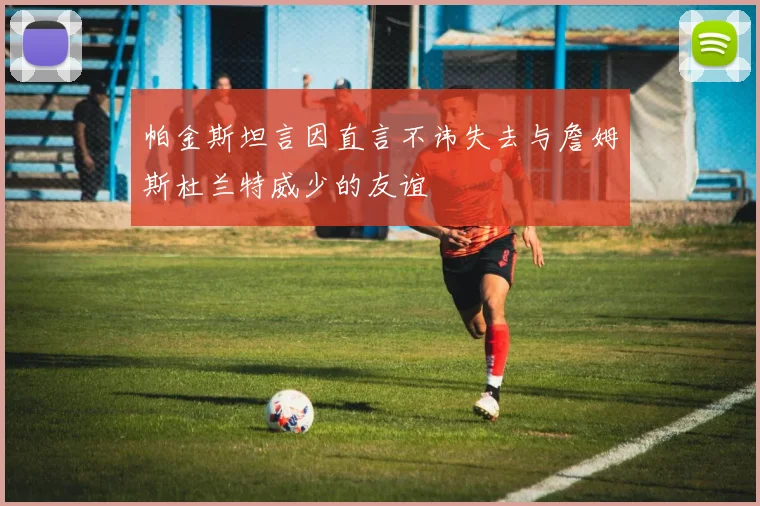 帕金斯坦言因直言不讳失去与詹姆斯杜兰特威少的友谊