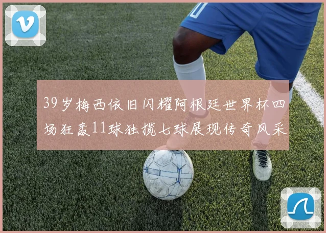 39岁梅西依旧闪耀阿根廷世界杯四场狂轰11球独揽七球展现传奇风采