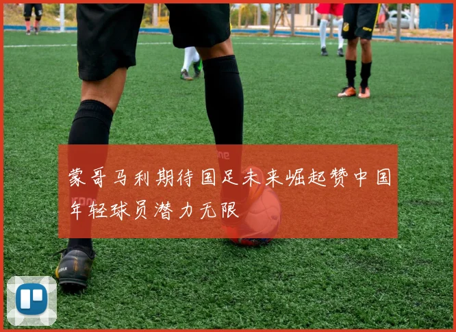 蒙哥马利期待国足未来崛起赞中国年轻球员潜力无限