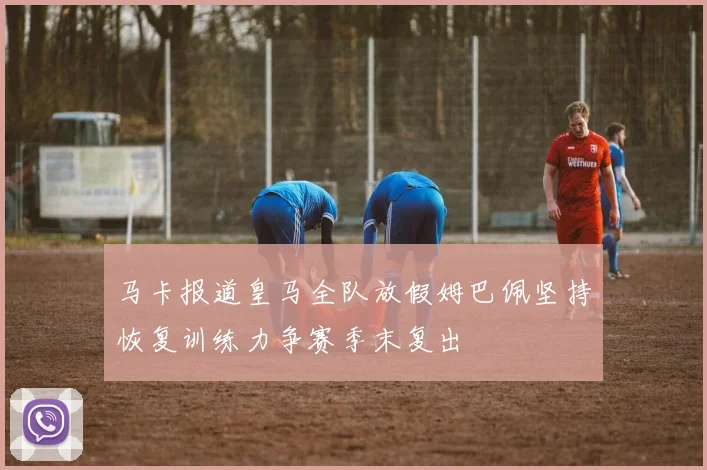 马卡报道皇马全队放假姆巴佩坚持恢复训练力争赛季末复出