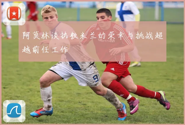 阿莫林谈执教米兰的荣幸与挑战超越前任工作