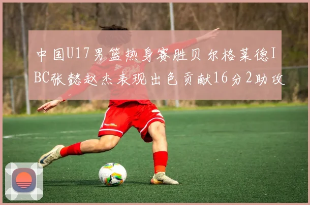 中国U17男篮热身赛胜贝尔格莱德IBC张懿赵杰表现出色贡献16分2助攻2抢断