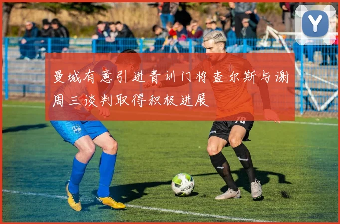 曼城有意引进青训门将查尔斯与谢周三谈判取得积极进展