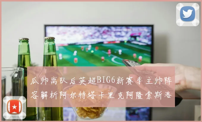 瓜帅离队后英超BIG6新赛季主帅阵容解析阿尔特塔卡里克阿隆索斯洛特的挑战与机遇