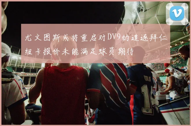 尤文图斯或将重启对DV9的追逐拜仁纽卡报价未能满足球员期待