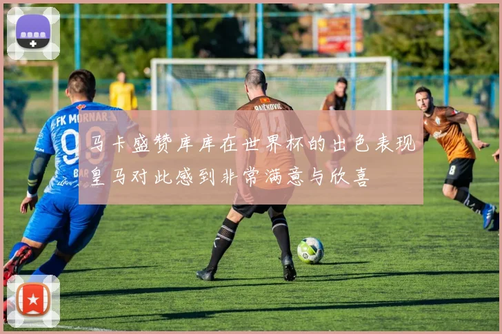马卡盛赞库库在世界杯的出色表现皇马对此感到非常满意与欣喜