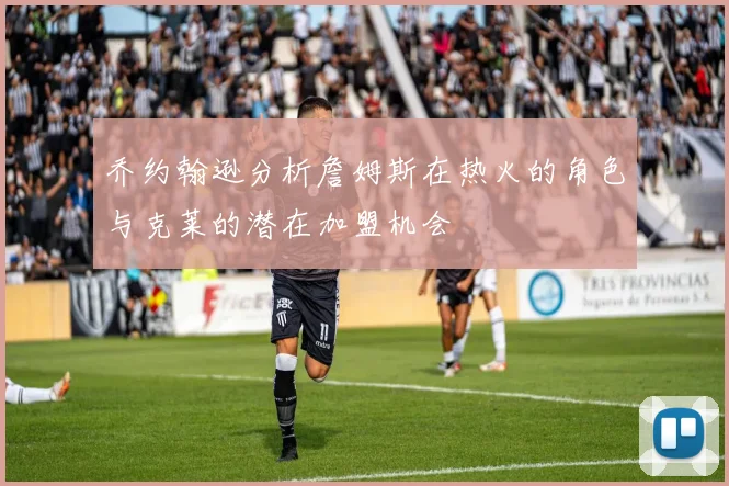 乔约翰逊分析詹姆斯在热火的角色与克莱的潜在加盟机会