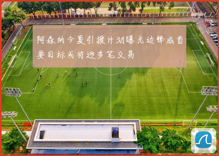 阿森纳今夏引援计划曝光边锋成首要目标或将迎多笔交易