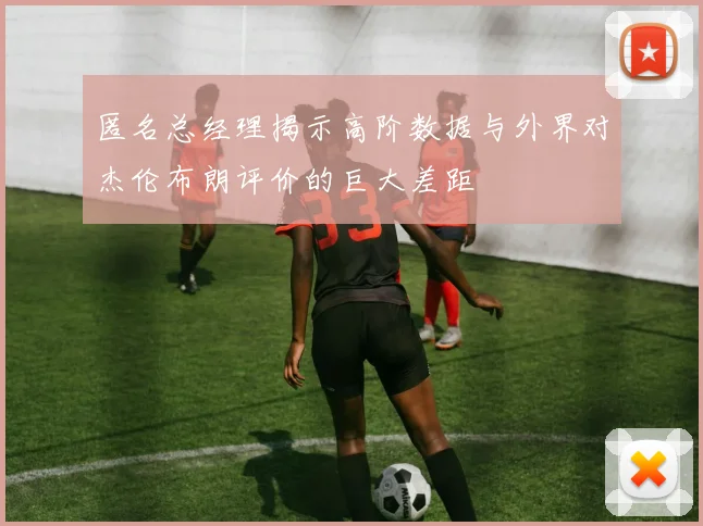匿名总经理揭示高阶数据与外界对杰伦布朗评价的巨大差距