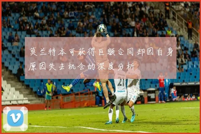 莫兰特本可获得巨额合同却因自身原因失去机会的深度分析