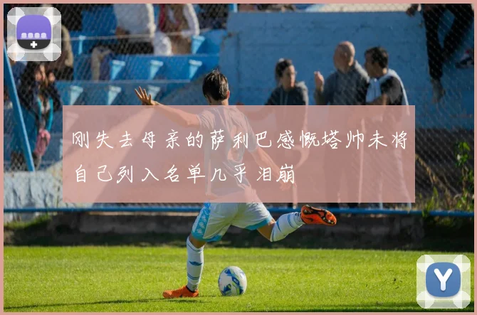 刚失去母亲的萨利巴感慨塔帅未将自己列入名单几乎泪崩