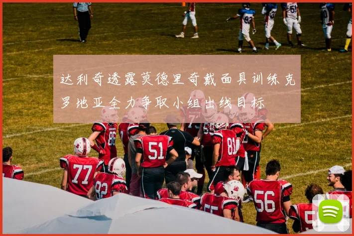 达利奇透露莫德里奇戴面具训练克罗地亚全力争取小组出线目标