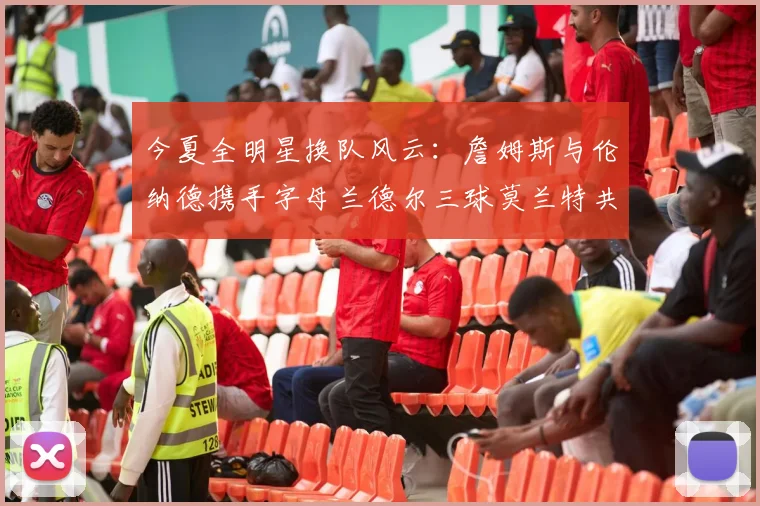 今夏全明星换队风云：詹姆斯与伦纳德携手字母兰德尔三球莫兰特共创辉煌
