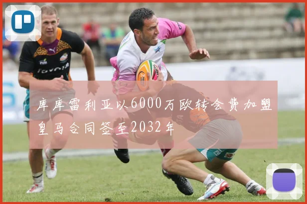 库库雷利亚以6000万欧转会费加盟皇马合同签至2032年