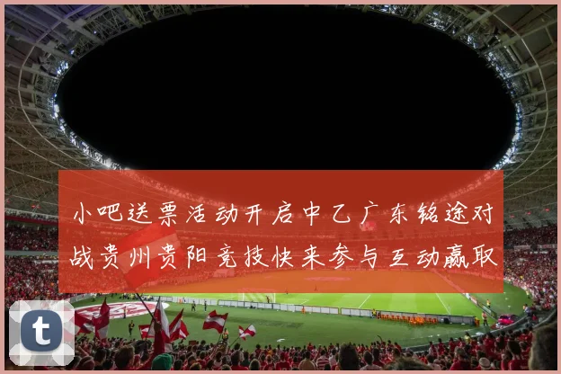 小吧送票活动开启中乙广东铭途对战贵州贵阳竞技快来参与互动赢取球票