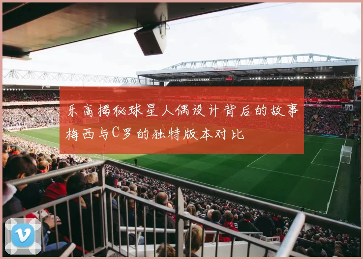 乐高揭秘球星人偶设计背后的故事梅西与C罗的独特版本对比